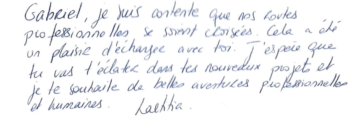 Gabriel, je suis contente que nos routes
professionnelles se soient croisées. Cela a été
un plaisir d'échanger avec toi. J'espère que
tu vas t'éclater dans tes nouveaux projets et
je te souhaite de belles aventures professionnelles
et humaines. Laetitia.