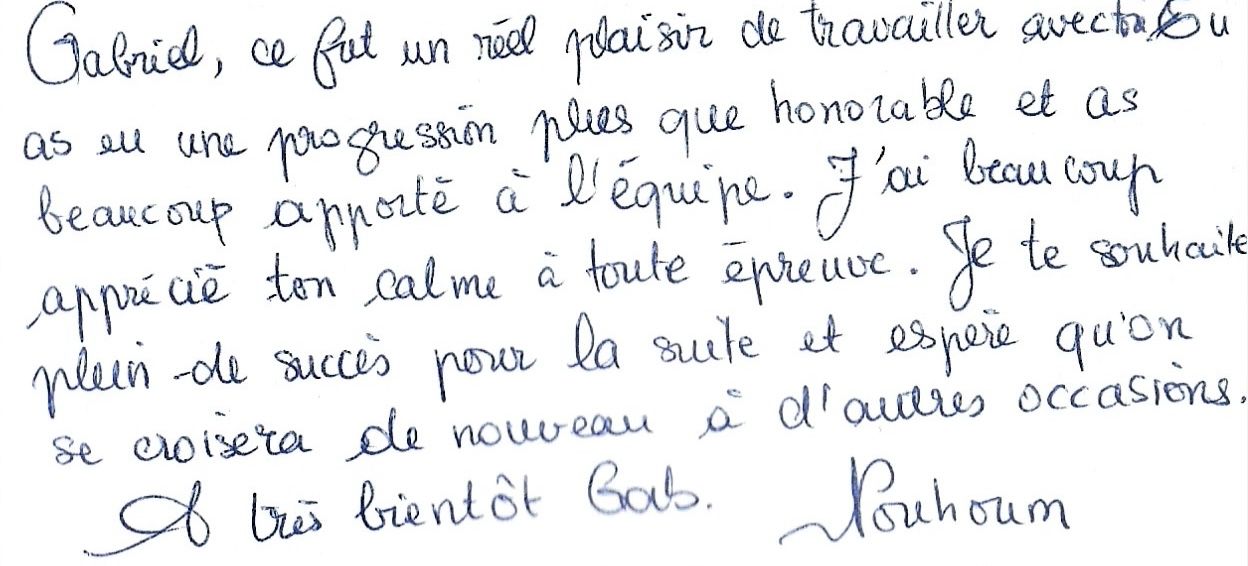 Gabriel, ce fut un réel plaisir de travailler avec toi.
Tu as eu une progression plus que honorable et as
beaucoup apporté à l'équipe. J'ai beaucoup
apprécié ton calme à toute épreuve. Je te souhaite
plein de succès pour la suite et espère qu'on
se croisera de nouveau à d'autres occasions.
À très bientôt Gab. Nouhoum